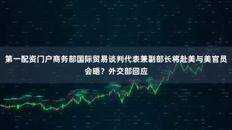 第一配资门户商务部国际贸易谈判代表兼副部长将赴美与美官员会晤？外交部回应